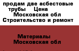 продам две асбестовые трубы  › Цена ­ 3 000 - Московская обл. Строительство и ремонт » Материалы   . Московская обл.